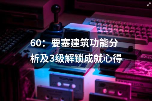 6.0:要塞建筑功能分析及3级解锁成就心得-第1张-游戏信息-龙启网