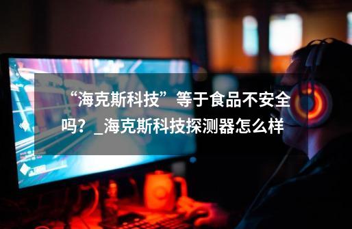 “海克斯科技”等于食品不安全吗?_海克斯科技探测器怎么样-第1张-游戏信息-龙启网