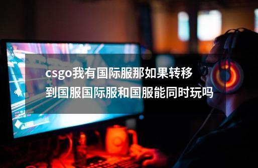csgo我有国际服那如果转移到国服国际服和国服能同时玩吗-第1张-游戏信息-龙启网