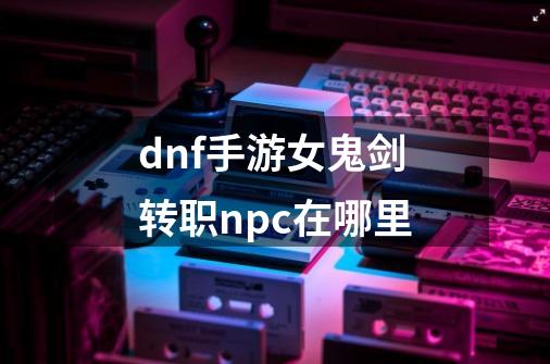dnf手游女鬼剑转职npc在哪里-第1张-游戏信息-龙启网