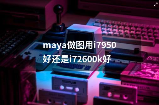 maya做图用i7950好还是i72600k好-第1张-游戏信息-龙启网