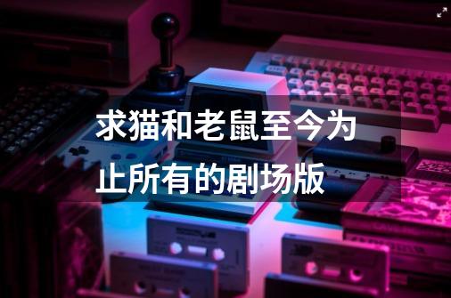 求猫和老鼠至今为止所有的剧场版-第1张-游戏信息-龙启网