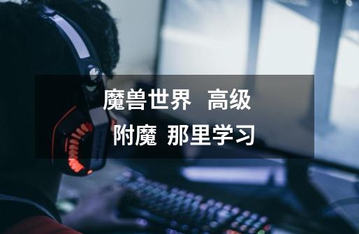 魔兽世界 高级 附魔 那里学习-第1张-游戏信息-龙启网