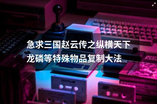 急求三国赵云传之纵横天下龙磷等特殊物品复制大法-第1张-游戏信息-龙启网