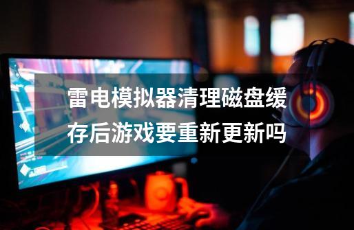 雷电模拟器清理磁盘缓存后游戏要重新更新吗-第1张-游戏信息-龙启网