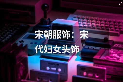 宋朝服饰:宋代妇女头饰-第1张-游戏信息-龙启网