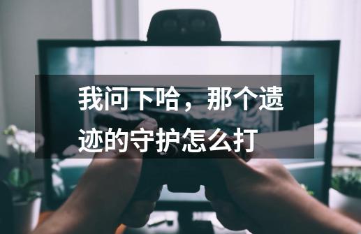 我问下哈,那个遗迹的守护怎么打-第1张-游戏信息-龙启网