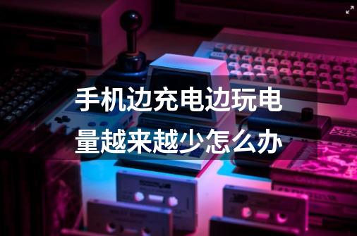 手机边充电边玩电量越来越少怎么办-第1张-游戏信息-龙启网