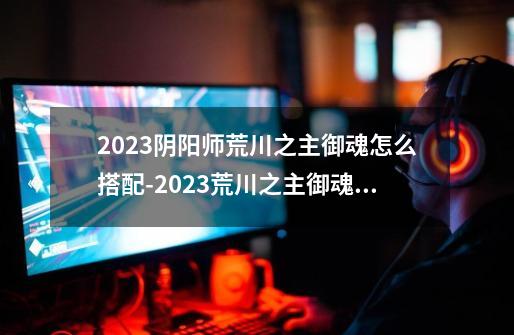 2023阴阳师荒川之主御魂怎么搭配-2023荒川之主御魂搭配推荐-第1张-游戏信息-龙启网