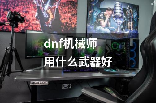 dnf机械师用什么武器好-第1张-游戏信息-龙启网