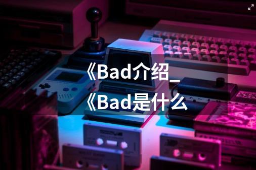 《Bad介绍_《Bad是什么-第1张-游戏信息-龙启网