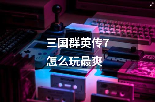 三国群英传7怎么玩最爽-第1张-游戏信息-龙启网
