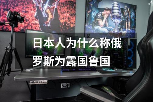日本人为什么称俄罗斯为露国鲁国-第1张-游戏信息-龙启网