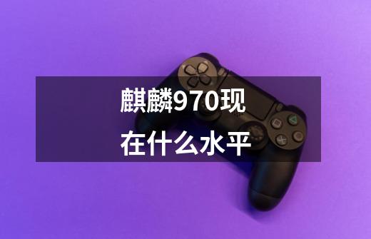 麒麟970现在什么水平-第1张-游戏信息-龙启网