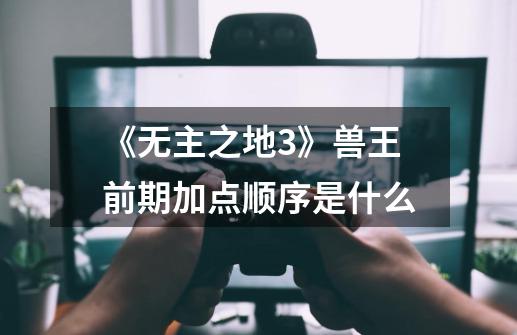 《无主之地3》兽王前期加点顺序是什么-第1张-游戏信息-龙启网