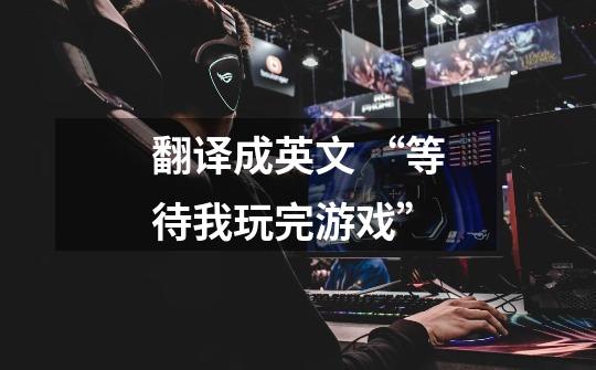 翻译成英文 “等待我玩完游戏”-第1张-游戏信息-龙启网