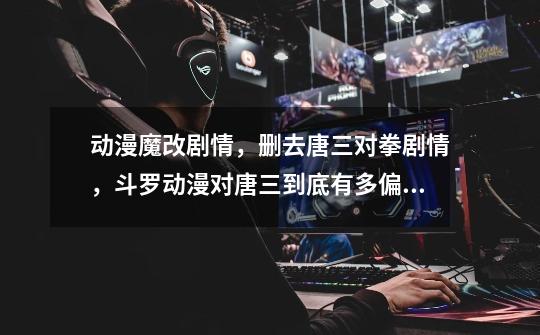 动漫魔改剧情,删去唐三对拳剧情,斗罗动漫对唐三到底有多偏爱-第1张-游戏信息-龙启网