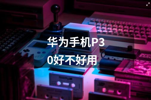 华为手机P30好不好用-第1张-游戏信息-龙启网