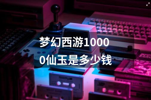 梦幻西游10000仙玉是多少钱-第1张-游戏信息-龙启网