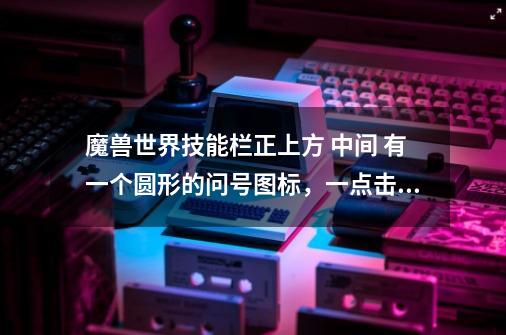 魔兽世界技能栏正上方 中间 有一个圆形的问号图标，一点击它就出现新手教程，烦死了，怎么让它消失-第1张-游戏信息-龙启网