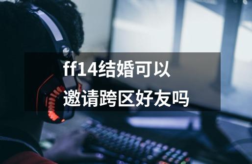 ff14结婚可以邀请跨区好友吗-第1张-游戏信息-龙启网