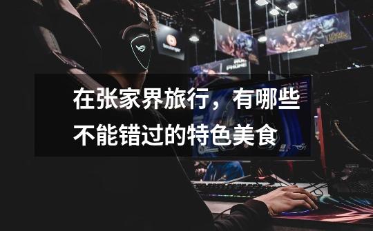 在张家界旅行,有哪些不能错过的特色美食-第1张-游戏信息-龙启网