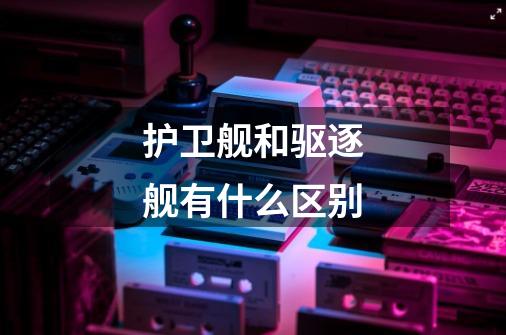 护卫舰和驱逐舰有什么区别-第1张-游戏信息-龙启网