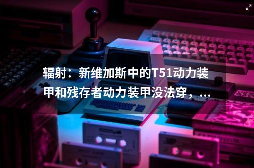 辐射：新维加斯中的T51动力装甲和残存者动力装甲没法穿，求解额。方法也说出来额。的好了，加分！-第1张-游戏信息-龙启网