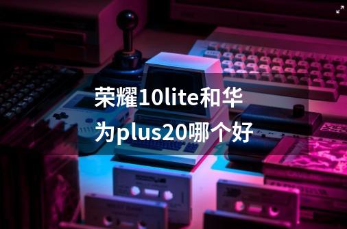 荣耀10lite和华为plus20哪个好-第1张-游戏信息-龙启网