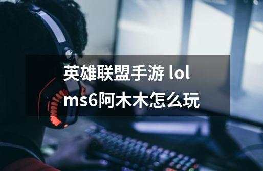 英雄联盟手游 lolms6阿木木怎么玩-第1张-游戏信息-龙启网