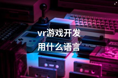 vr游戏开发用什么语言-第1张-游戏信息-龙启网
