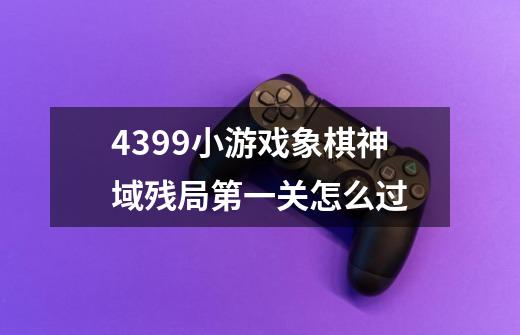 4399小游戏象棋神域残局第一关怎么过-第1张-游戏信息-龙启网