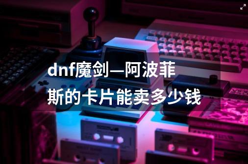 dnf魔剑—阿波菲斯的卡片能卖多少钱-第1张-游戏信息-龙启网