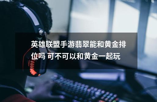 英雄联盟手游翡翠能和黄金排位吗 可不可以和黄金一起玩-第1张-游戏信息-龙启网