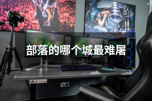 部落的哪个城最难屠-第1张-游戏信息-龙启网