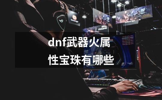 dnf武器火属性宝珠有哪些-第1张-游戏信息-龙启网
