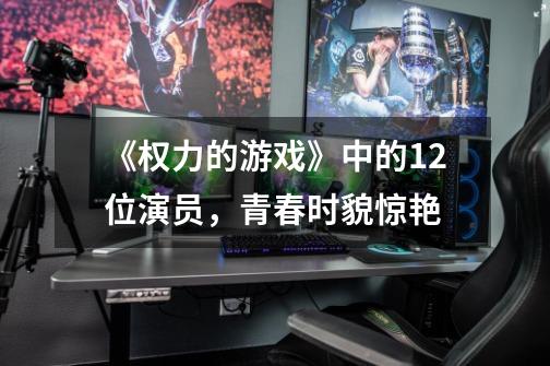 《权力的游戏》中的12位演员,青春时貌惊艳-第1张-游戏信息-龙启网