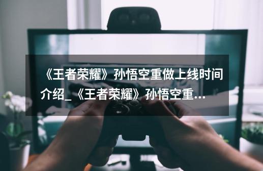 《王者荣耀》孙悟空重做上线时间介绍_《王者荣耀》孙悟空重做上线时间是什么-第1张-游戏信息-龙启网