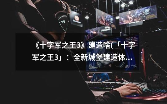 《十字军之王3》建造啥(「十字军之王3」:全新城堡建造体验)-第1张-游戏信息-龙启网