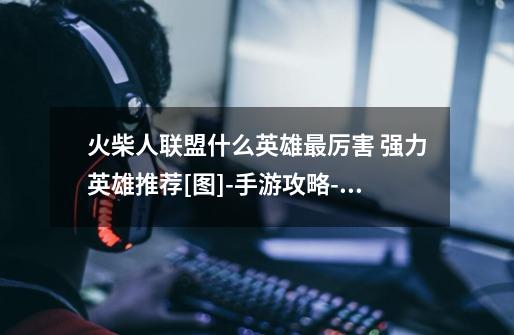 火柴人联盟什么英雄最厉害 强力英雄推荐[图]-手游攻略-游戏鸟手游网-第1张-游戏信息-龙启网