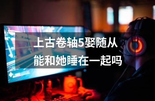 上古卷轴5娶随从能和她睡在一起吗-第1张-游戏信息-龙启网