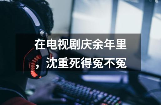 在电视剧庆余年里,沈重死得冤不冤-第1张-游戏信息-龙启网