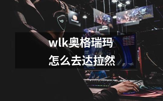wlk奥格瑞玛怎么去达拉然-第1张-游戏信息-龙启网