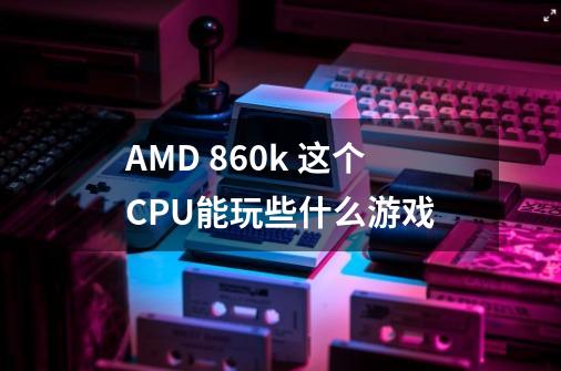 AMD 860k 这个CPU能玩些什么游戏-第1张-游戏信息-龙启网