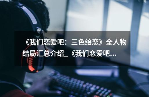 《我们恋爱吧:三色绘恋》全人物结局汇总介绍_《我们恋爱吧:三色绘恋》全人物结局汇总是什么-第1张-游戏信息-龙启网