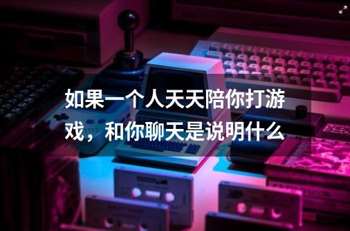 如果一个人天天陪你打游戏,和你聊天是说明什么-第1张-游戏信息-龙启网