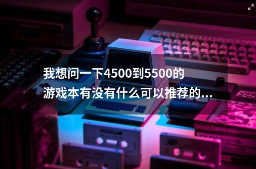 我想问一下4500到5500的游戏本有没有什么可以推荐的.最好可以性能算持久一点的-第1张-游戏信息-龙启网