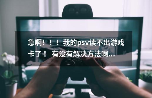 急啊!!!我的psv读不出游戏卡了 ! 有没有解决方法啊!请求高手帮助啊!-第1张-游戏信息-龙启网