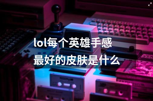 lol每个英雄手感最好的皮肤是什么-第1张-游戏信息-龙启网