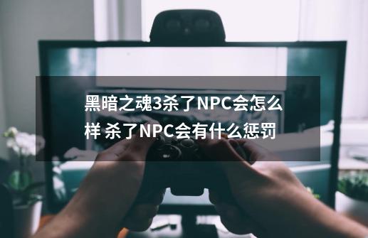 黑暗之魂3杀了NPC会怎么样 杀了NPC会有什么惩罚-第1张-游戏信息-龙启网